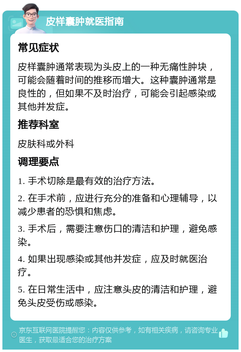 皮样囊肿就医指南 常见症状 皮样囊肿通常表现为头皮上的一种无痛性肿块，可能会随着时间的推移而增大。这种囊肿通常是良性的，但如果不及时治疗，可能会引起感染或其他并发症。 推荐科室 皮肤科或外科 调理要点 1. 手术切除是最有效的治疗方法。 2. 在手术前，应进行充分的准备和心理辅导，以减少患者的恐惧和焦虑。 3. 手术后，需要注意伤口的清洁和护理，避免感染。 4. 如果出现感染或其他并发症，应及时就医治疗。 5. 在日常生活中，应注意头皮的清洁和护理，避免头皮受伤或感染。