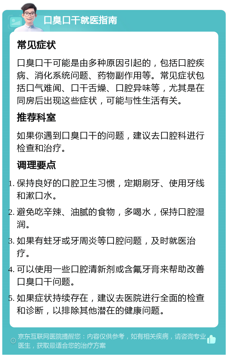 口臭口干就医指南 常见症状 口臭口干可能是由多种原因引起的，包括口腔疾病、消化系统问题、药物副作用等。常见症状包括口气难闻、口干舌燥、口腔异味等，尤其是在同房后出现这些症状，可能与性生活有关。 推荐科室 如果你遇到口臭口干的问题，建议去口腔科进行检查和治疗。 调理要点 保持良好的口腔卫生习惯，定期刷牙、使用牙线和漱口水。 避免吃辛辣、油腻的食物，多喝水，保持口腔湿润。 如果有蛀牙或牙周炎等口腔问题，及时就医治疗。 可以使用一些口腔清新剂或含氟牙膏来帮助改善口臭口干问题。 如果症状持续存在，建议去医院进行全面的检查和诊断，以排除其他潜在的健康问题。