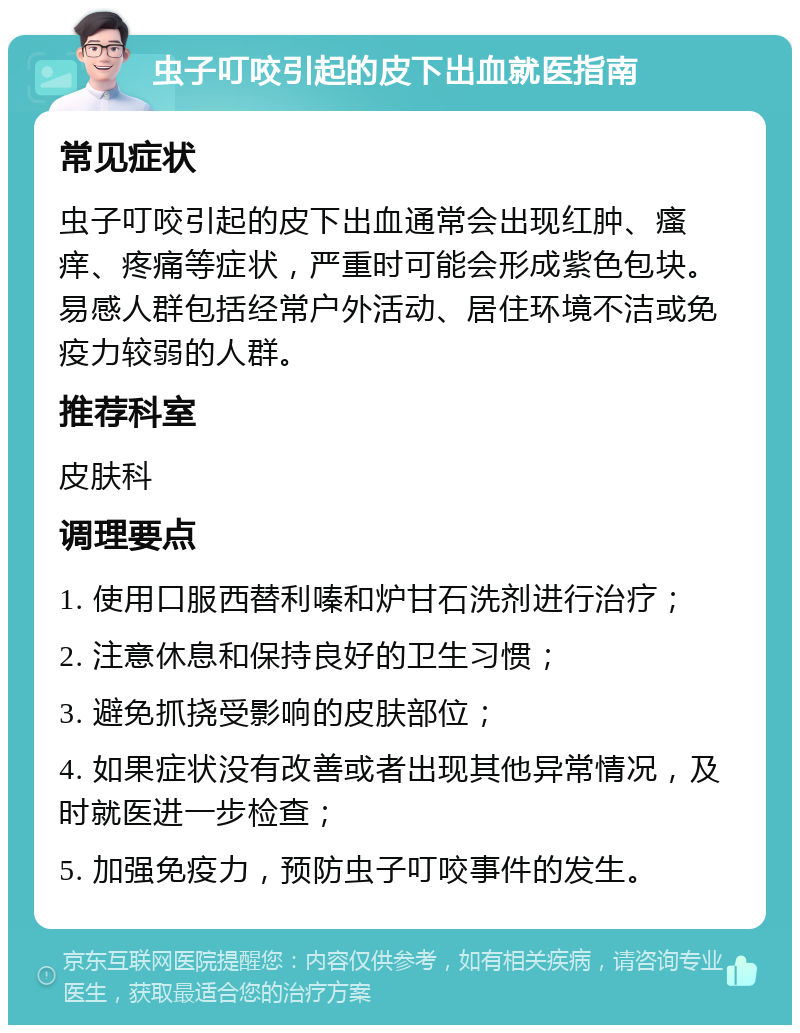 虫子叮咬引起的皮下出血就医指南 常见症状 虫子叮咬引起的皮下出血通常会出现红肿、瘙痒、疼痛等症状，严重时可能会形成紫色包块。易感人群包括经常户外活动、居住环境不洁或免疫力较弱的人群。 推荐科室 皮肤科 调理要点 1. 使用口服西替利嗪和炉甘石洗剂进行治疗； 2. 注意休息和保持良好的卫生习惯； 3. 避免抓挠受影响的皮肤部位； 4. 如果症状没有改善或者出现其他异常情况，及时就医进一步检查； 5. 加强免疫力，预防虫子叮咬事件的发生。