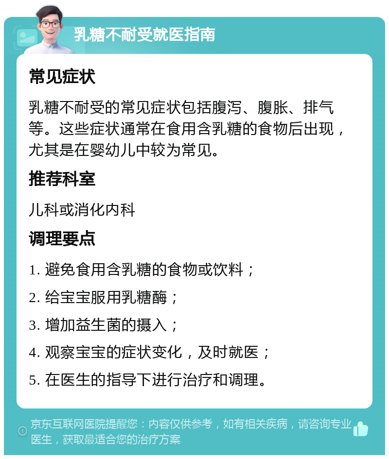 乳糖不耐受就医指南 常见症状 乳糖不耐受的常见症状包括腹泻、腹胀、排气等。这些症状通常在食用含乳糖的食物后出现，尤其是在婴幼儿中较为常见。 推荐科室 儿科或消化内科 调理要点 1. 避免食用含乳糖的食物或饮料； 2. 给宝宝服用乳糖酶； 3. 增加益生菌的摄入； 4. 观察宝宝的症状变化，及时就医； 5. 在医生的指导下进行治疗和调理。