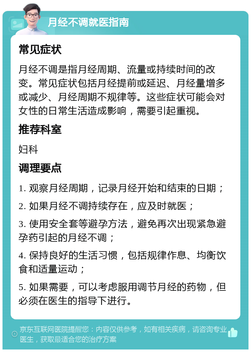 月经不调就医指南 常见症状 月经不调是指月经周期、流量或持续时间的改变。常见症状包括月经提前或延迟、月经量增多或减少、月经周期不规律等。这些症状可能会对女性的日常生活造成影响，需要引起重视。 推荐科室 妇科 调理要点 1. 观察月经周期，记录月经开始和结束的日期； 2. 如果月经不调持续存在，应及时就医； 3. 使用安全套等避孕方法，避免再次出现紧急避孕药引起的月经不调； 4. 保持良好的生活习惯，包括规律作息、均衡饮食和适量运动； 5. 如果需要，可以考虑服用调节月经的药物，但必须在医生的指导下进行。