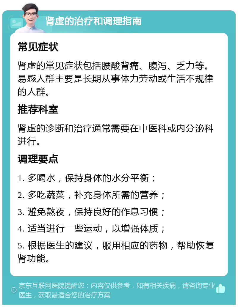 肾虚的治疗和调理指南 常见症状 肾虚的常见症状包括腰酸背痛、腹泻、乏力等。易感人群主要是长期从事体力劳动或生活不规律的人群。 推荐科室 肾虚的诊断和治疗通常需要在中医科或内分泌科进行。 调理要点 1. 多喝水，保持身体的水分平衡； 2. 多吃蔬菜，补充身体所需的营养； 3. 避免熬夜，保持良好的作息习惯； 4. 适当进行一些运动，以增强体质； 5. 根据医生的建议，服用相应的药物，帮助恢复肾功能。