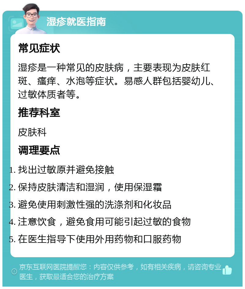 湿疹就医指南 常见症状 湿疹是一种常见的皮肤病，主要表现为皮肤红斑、瘙痒、水泡等症状。易感人群包括婴幼儿、过敏体质者等。 推荐科室 皮肤科 调理要点 找出过敏原并避免接触 保持皮肤清洁和湿润，使用保湿霜 避免使用刺激性强的洗涤剂和化妆品 注意饮食，避免食用可能引起过敏的食物 在医生指导下使用外用药物和口服药物