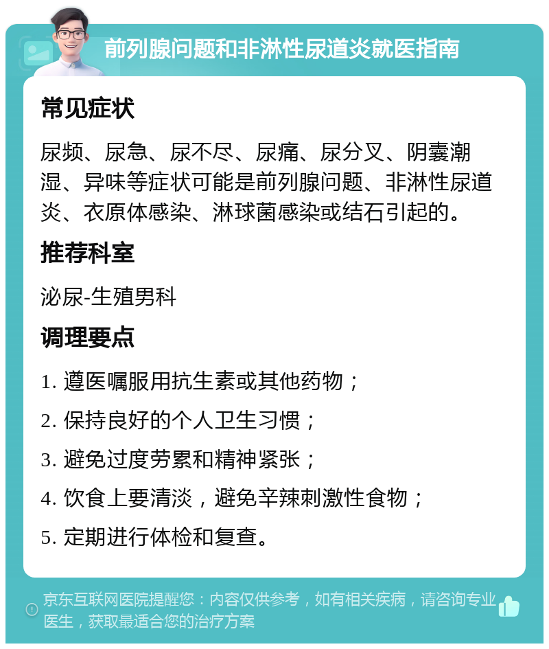 前列腺问题和非淋性尿道炎就医指南 常见症状 尿频、尿急、尿不尽、尿痛、尿分叉、阴囊潮湿、异味等症状可能是前列腺问题、非淋性尿道炎、衣原体感染、淋球菌感染或结石引起的。 推荐科室 泌尿-生殖男科 调理要点 1. 遵医嘱服用抗生素或其他药物； 2. 保持良好的个人卫生习惯； 3. 避免过度劳累和精神紧张； 4. 饮食上要清淡，避免辛辣刺激性食物； 5. 定期进行体检和复查。