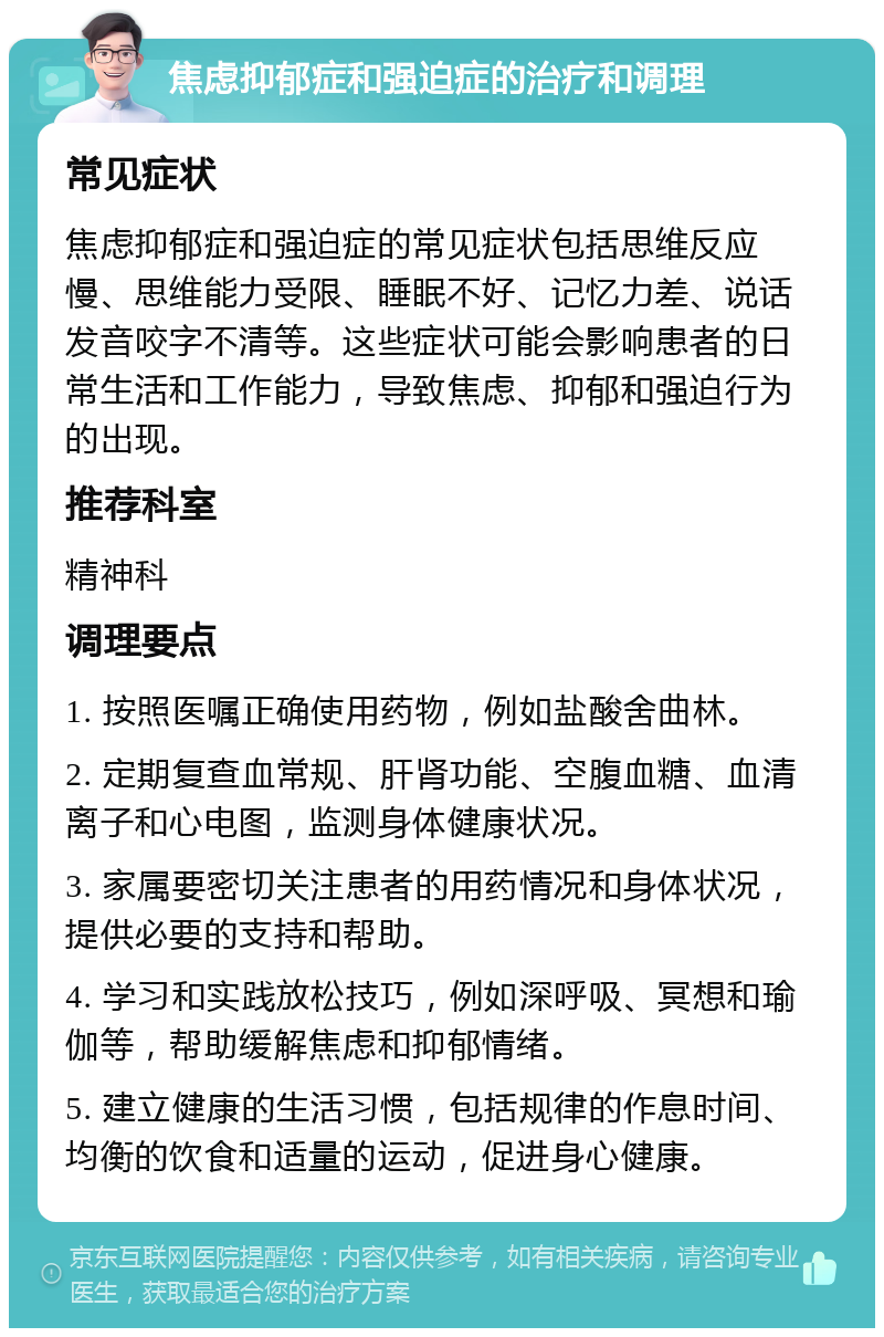 焦虑抑郁症和强迫症的治疗和调理 常见症状 焦虑抑郁症和强迫症的常见症状包括思维反应慢、思维能力受限、睡眠不好、记忆力差、说话发音咬字不清等。这些症状可能会影响患者的日常生活和工作能力，导致焦虑、抑郁和强迫行为的出现。 推荐科室 精神科 调理要点 1. 按照医嘱正确使用药物，例如盐酸舍曲林。 2. 定期复查血常规、肝肾功能、空腹血糖、血清离子和心电图，监测身体健康状况。 3. 家属要密切关注患者的用药情况和身体状况，提供必要的支持和帮助。 4. 学习和实践放松技巧，例如深呼吸、冥想和瑜伽等，帮助缓解焦虑和抑郁情绪。 5. 建立健康的生活习惯，包括规律的作息时间、均衡的饮食和适量的运动，促进身心健康。