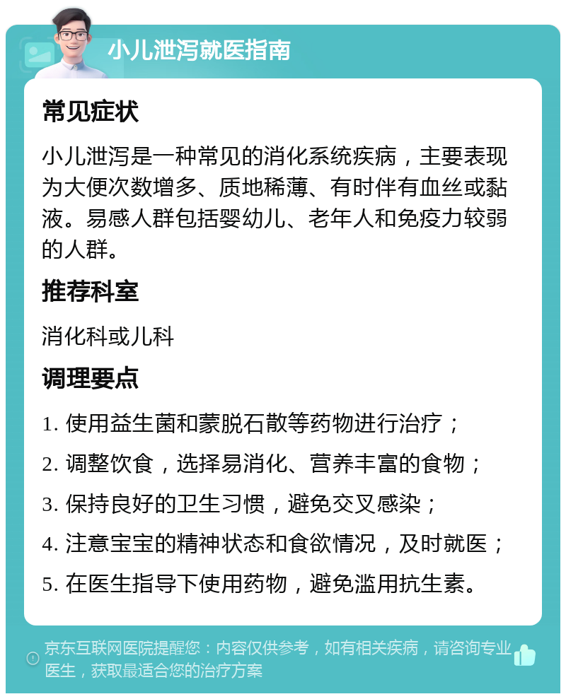 小儿泄泻就医指南 常见症状 小儿泄泻是一种常见的消化系统疾病，主要表现为大便次数增多、质地稀薄、有时伴有血丝或黏液。易感人群包括婴幼儿、老年人和免疫力较弱的人群。 推荐科室 消化科或儿科 调理要点 1. 使用益生菌和蒙脱石散等药物进行治疗； 2. 调整饮食，选择易消化、营养丰富的食物； 3. 保持良好的卫生习惯，避免交叉感染； 4. 注意宝宝的精神状态和食欲情况，及时就医； 5. 在医生指导下使用药物，避免滥用抗生素。