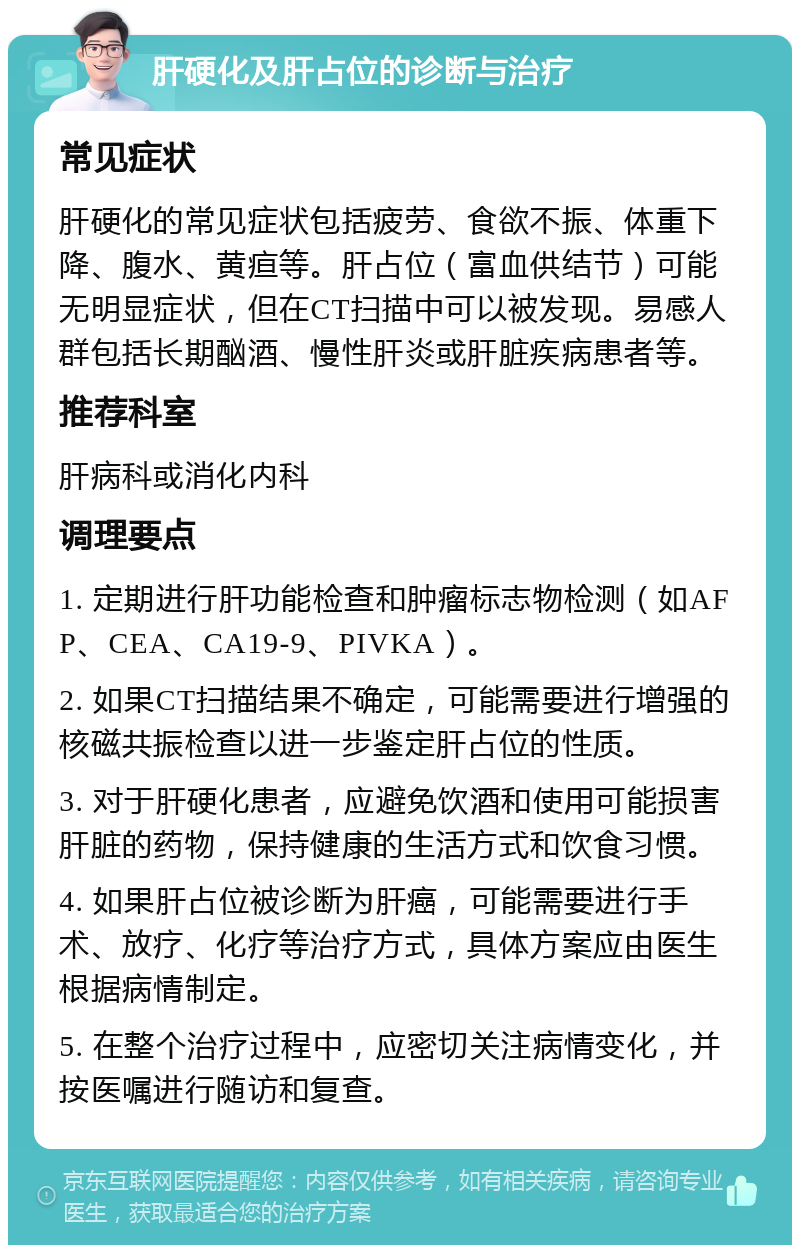 肝硬化及肝占位的诊断与治疗 常见症状 肝硬化的常见症状包括疲劳、食欲不振、体重下降、腹水、黄疸等。肝占位（富血供结节）可能无明显症状，但在CT扫描中可以被发现。易感人群包括长期酗酒、慢性肝炎或肝脏疾病患者等。 推荐科室 肝病科或消化内科 调理要点 1. 定期进行肝功能检查和肿瘤标志物检测（如AFP、CEA、CA19-9、PIVKA）。 2. 如果CT扫描结果不确定，可能需要进行增强的核磁共振检查以进一步鉴定肝占位的性质。 3. 对于肝硬化患者，应避免饮酒和使用可能损害肝脏的药物，保持健康的生活方式和饮食习惯。 4. 如果肝占位被诊断为肝癌，可能需要进行手术、放疗、化疗等治疗方式，具体方案应由医生根据病情制定。 5. 在整个治疗过程中，应密切关注病情变化，并按医嘱进行随访和复查。