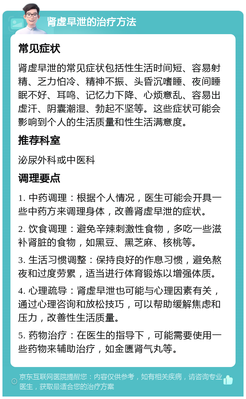 肾虚早泄的治疗方法 常见症状 肾虚早泄的常见症状包括性生活时间短、容易射精、乏力怕冷、精神不振、头昏沉嗜睡、夜间睡眠不好、耳鸣、记忆力下降、心烦意乱、容易出虚汗、阴囊潮湿、勃起不坚等。这些症状可能会影响到个人的生活质量和性生活满意度。 推荐科室 泌尿外科或中医科 调理要点 1. 中药调理：根据个人情况，医生可能会开具一些中药方来调理身体，改善肾虚早泄的症状。 2. 饮食调理：避免辛辣刺激性食物，多吃一些滋补肾脏的食物，如黑豆、黑芝麻、核桃等。 3. 生活习惯调整：保持良好的作息习惯，避免熬夜和过度劳累，适当进行体育锻炼以增强体质。 4. 心理疏导：肾虚早泄也可能与心理因素有关，通过心理咨询和放松技巧，可以帮助缓解焦虑和压力，改善性生活质量。 5. 药物治疗：在医生的指导下，可能需要使用一些药物来辅助治疗，如金匮肾气丸等。