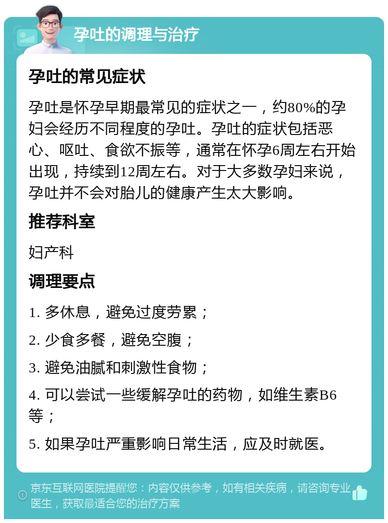 孕吐的调理与治疗 孕吐的常见症状 孕吐是怀孕早期最常见的症状之一，约80%的孕妇会经历不同程度的孕吐。孕吐的症状包括恶心、呕吐、食欲不振等，通常在怀孕6周左右开始出现，持续到12周左右。对于大多数孕妇来说，孕吐并不会对胎儿的健康产生太大影响。 推荐科室 妇产科 调理要点 1. 多休息，避免过度劳累； 2. 少食多餐，避免空腹； 3. 避免油腻和刺激性食物； 4. 可以尝试一些缓解孕吐的药物，如维生素B6等； 5. 如果孕吐严重影响日常生活，应及时就医。