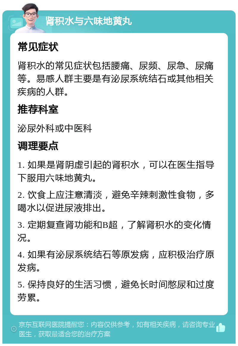 肾积水与六味地黄丸 常见症状 肾积水的常见症状包括腰痛、尿频、尿急、尿痛等。易感人群主要是有泌尿系统结石或其他相关疾病的人群。 推荐科室 泌尿外科或中医科 调理要点 1. 如果是肾阴虚引起的肾积水，可以在医生指导下服用六味地黄丸。 2. 饮食上应注意清淡，避免辛辣刺激性食物，多喝水以促进尿液排出。 3. 定期复查肾功能和B超，了解肾积水的变化情况。 4. 如果有泌尿系统结石等原发病，应积极治疗原发病。 5. 保持良好的生活习惯，避免长时间憋尿和过度劳累。