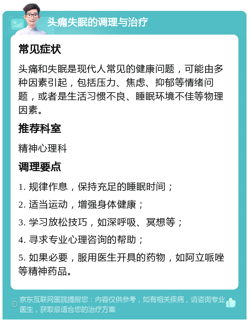 头痛失眠的调理与治疗 常见症状 头痛和失眠是现代人常见的健康问题，可能由多种因素引起，包括压力、焦虑、抑郁等情绪问题，或者是生活习惯不良、睡眠环境不佳等物理因素。 推荐科室 精神心理科 调理要点 1. 规律作息，保持充足的睡眠时间； 2. 适当运动，增强身体健康； 3. 学习放松技巧，如深呼吸、冥想等； 4. 寻求专业心理咨询的帮助； 5. 如果必要，服用医生开具的药物，如阿立哌唑等精神药品。