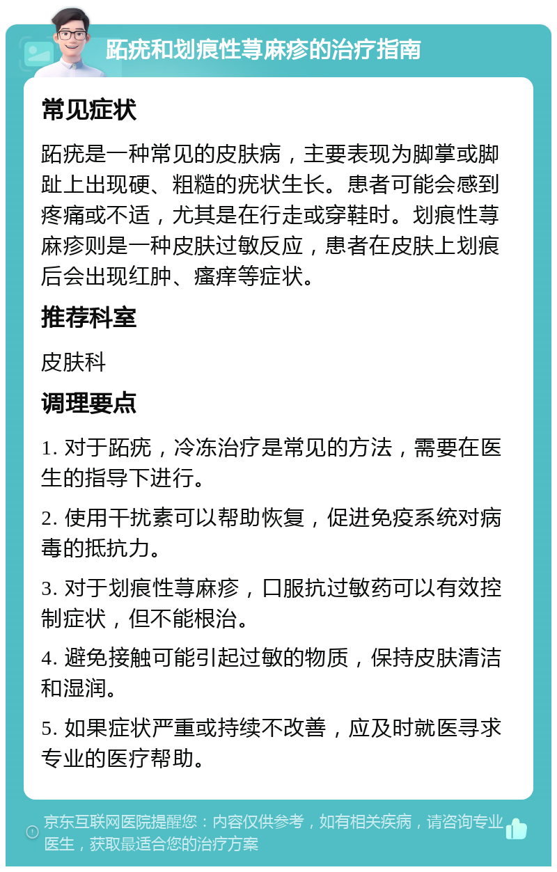 跖疣和划痕性荨麻疹的治疗指南 常见症状 跖疣是一种常见的皮肤病，主要表现为脚掌或脚趾上出现硬、粗糙的疣状生长。患者可能会感到疼痛或不适，尤其是在行走或穿鞋时。划痕性荨麻疹则是一种皮肤过敏反应，患者在皮肤上划痕后会出现红肿、瘙痒等症状。 推荐科室 皮肤科 调理要点 1. 对于跖疣，冷冻治疗是常见的方法，需要在医生的指导下进行。 2. 使用干扰素可以帮助恢复，促进免疫系统对病毒的抵抗力。 3. 对于划痕性荨麻疹，口服抗过敏药可以有效控制症状，但不能根治。 4. 避免接触可能引起过敏的物质，保持皮肤清洁和湿润。 5. 如果症状严重或持续不改善，应及时就医寻求专业的医疗帮助。