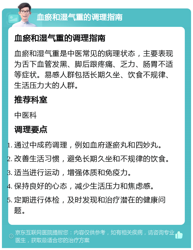 血瘀和湿气重的调理指南 血瘀和湿气重的调理指南 血瘀和湿气重是中医常见的病理状态，主要表现为舌下血管发黑、脚后跟疼痛、乏力、肠胃不适等症状。易感人群包括长期久坐、饮食不规律、生活压力大的人群。 推荐科室 中医科 调理要点 通过中成药调理，例如血府逐瘀丸和四妙丸。 改善生活习惯，避免长期久坐和不规律的饮食。 适当进行运动，增强体质和免疫力。 保持良好的心态，减少生活压力和焦虑感。 定期进行体检，及时发现和治疗潜在的健康问题。