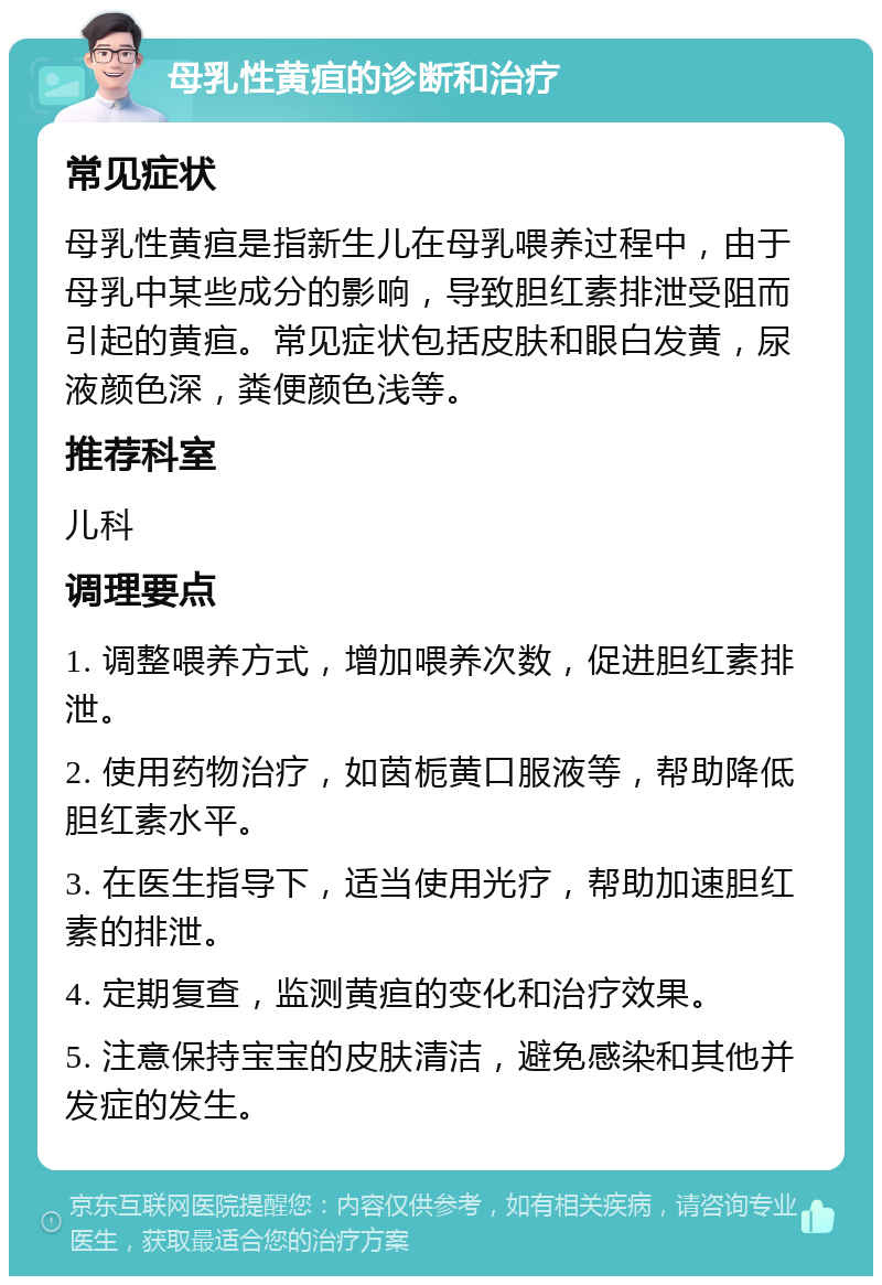 母乳性黄疸的诊断和治疗 常见症状 母乳性黄疸是指新生儿在母乳喂养过程中，由于母乳中某些成分的影响，导致胆红素排泄受阻而引起的黄疸。常见症状包括皮肤和眼白发黄，尿液颜色深，粪便颜色浅等。 推荐科室 儿科 调理要点 1. 调整喂养方式，增加喂养次数，促进胆红素排泄。 2. 使用药物治疗，如茵栀黄口服液等，帮助降低胆红素水平。 3. 在医生指导下，适当使用光疗，帮助加速胆红素的排泄。 4. 定期复查，监测黄疸的变化和治疗效果。 5. 注意保持宝宝的皮肤清洁，避免感染和其他并发症的发生。