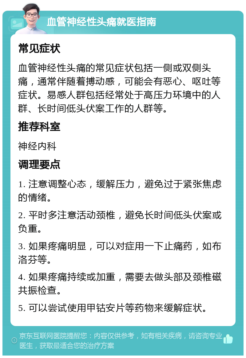 血管神经性头痛就医指南 常见症状 血管神经性头痛的常见症状包括一侧或双侧头痛，通常伴随着搏动感，可能会有恶心、呕吐等症状。易感人群包括经常处于高压力环境中的人群、长时间低头伏案工作的人群等。 推荐科室 神经内科 调理要点 1. 注意调整心态，缓解压力，避免过于紧张焦虑的情绪。 2. 平时多注意活动颈椎，避免长时间低头伏案或负重。 3. 如果疼痛明显，可以对症用一下止痛药，如布洛芬等。 4. 如果疼痛持续或加重，需要去做头部及颈椎磁共振检查。 5. 可以尝试使用甲钴安片等药物来缓解症状。