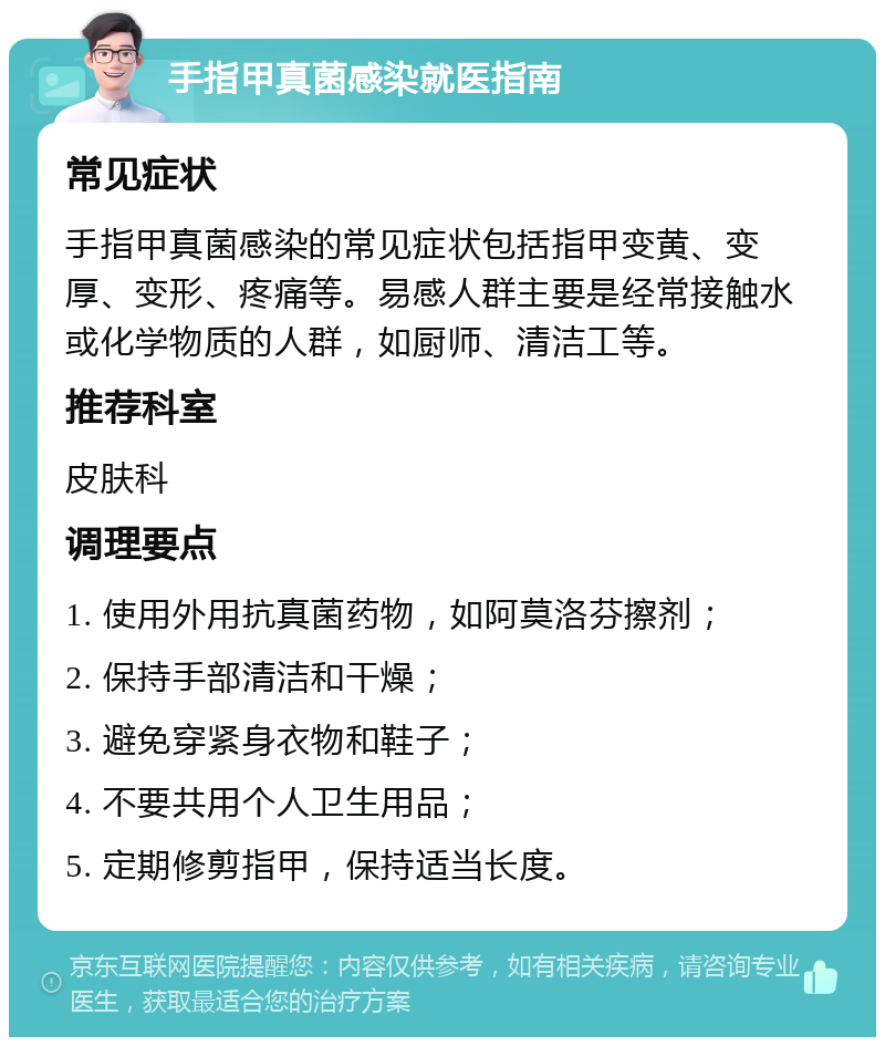 手指甲真菌感染就医指南 常见症状 手指甲真菌感染的常见症状包括指甲变黄、变厚、变形、疼痛等。易感人群主要是经常接触水或化学物质的人群，如厨师、清洁工等。 推荐科室 皮肤科 调理要点 1. 使用外用抗真菌药物，如阿莫洛芬擦剂； 2. 保持手部清洁和干燥； 3. 避免穿紧身衣物和鞋子； 4. 不要共用个人卫生用品； 5. 定期修剪指甲，保持适当长度。