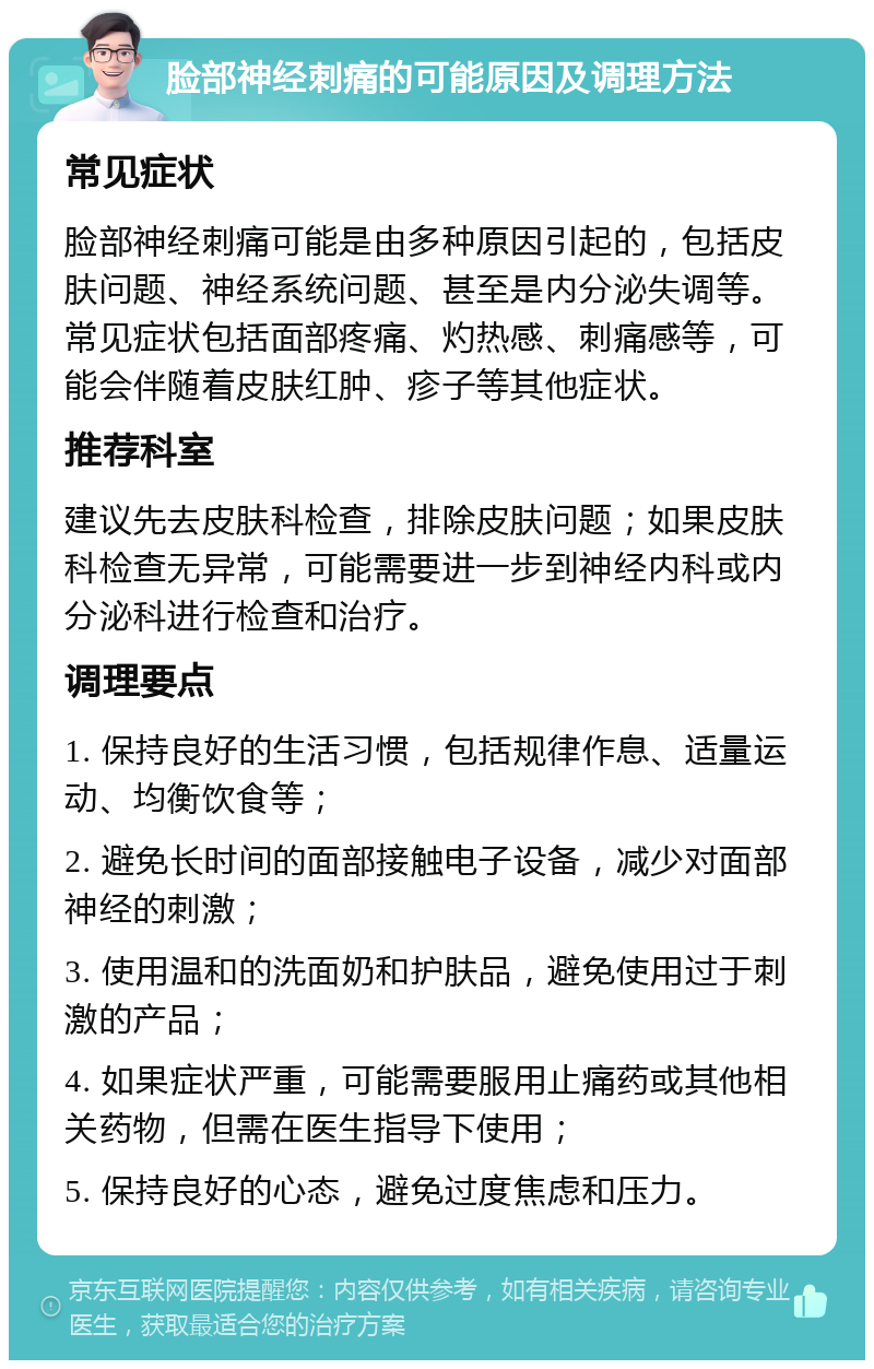 脸部神经刺痛的可能原因及调理方法 常见症状 脸部神经刺痛可能是由多种原因引起的，包括皮肤问题、神经系统问题、甚至是内分泌失调等。常见症状包括面部疼痛、灼热感、刺痛感等，可能会伴随着皮肤红肿、疹子等其他症状。 推荐科室 建议先去皮肤科检查，排除皮肤问题；如果皮肤科检查无异常，可能需要进一步到神经内科或内分泌科进行检查和治疗。 调理要点 1. 保持良好的生活习惯，包括规律作息、适量运动、均衡饮食等； 2. 避免长时间的面部接触电子设备，减少对面部神经的刺激； 3. 使用温和的洗面奶和护肤品，避免使用过于刺激的产品； 4. 如果症状严重，可能需要服用止痛药或其他相关药物，但需在医生指导下使用； 5. 保持良好的心态，避免过度焦虑和压力。