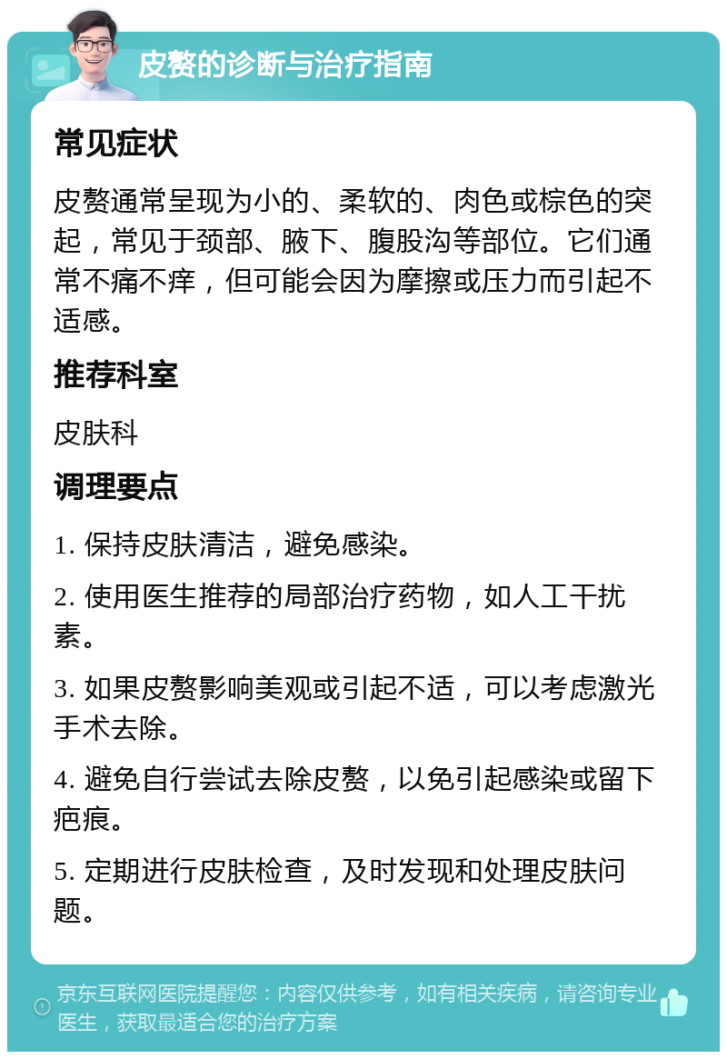 皮赘的诊断与治疗指南 常见症状 皮赘通常呈现为小的、柔软的、肉色或棕色的突起，常见于颈部、腋下、腹股沟等部位。它们通常不痛不痒，但可能会因为摩擦或压力而引起不适感。 推荐科室 皮肤科 调理要点 1. 保持皮肤清洁，避免感染。 2. 使用医生推荐的局部治疗药物，如人工干扰素。 3. 如果皮赘影响美观或引起不适，可以考虑激光手术去除。 4. 避免自行尝试去除皮赘，以免引起感染或留下疤痕。 5. 定期进行皮肤检查，及时发现和处理皮肤问题。