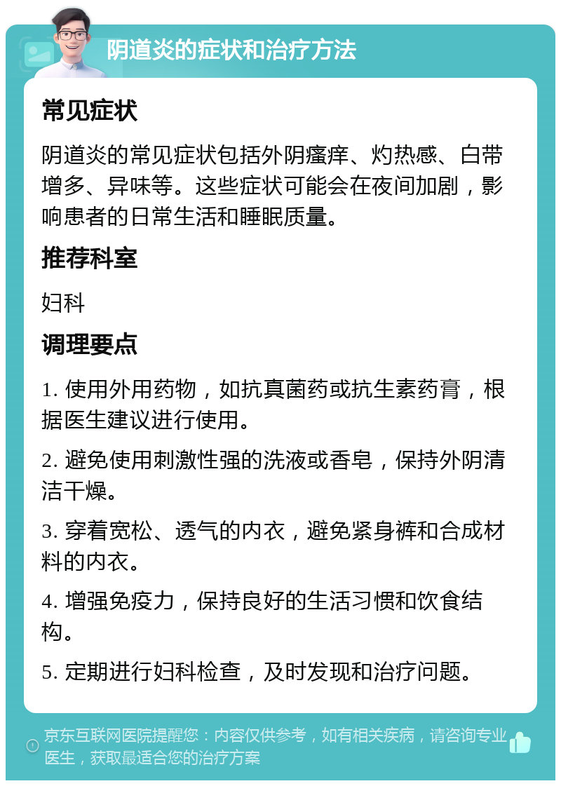 阴道炎的症状和治疗方法 常见症状 阴道炎的常见症状包括外阴瘙痒、灼热感、白带增多、异味等。这些症状可能会在夜间加剧，影响患者的日常生活和睡眠质量。 推荐科室 妇科 调理要点 1. 使用外用药物，如抗真菌药或抗生素药膏，根据医生建议进行使用。 2. 避免使用刺激性强的洗液或香皂，保持外阴清洁干燥。 3. 穿着宽松、透气的内衣，避免紧身裤和合成材料的内衣。 4. 增强免疫力，保持良好的生活习惯和饮食结构。 5. 定期进行妇科检查，及时发现和治疗问题。