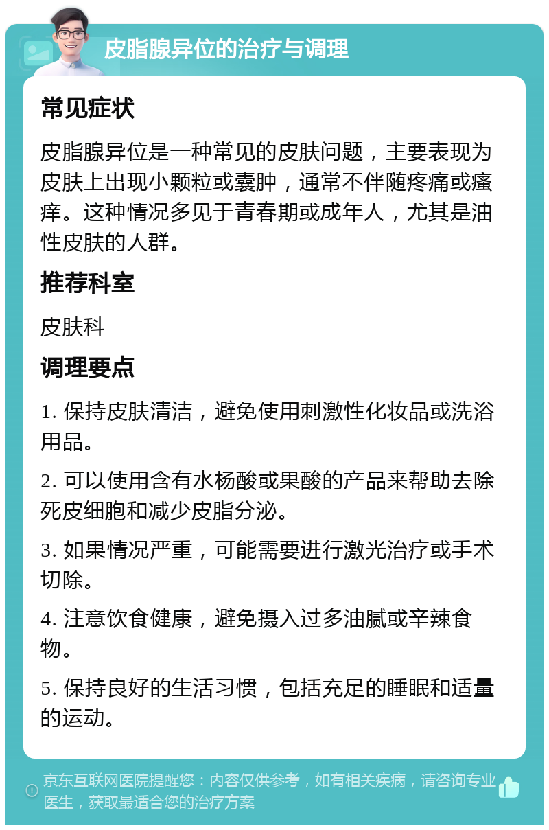 皮脂腺异位的治疗与调理 常见症状 皮脂腺异位是一种常见的皮肤问题，主要表现为皮肤上出现小颗粒或囊肿，通常不伴随疼痛或瘙痒。这种情况多见于青春期或成年人，尤其是油性皮肤的人群。 推荐科室 皮肤科 调理要点 1. 保持皮肤清洁，避免使用刺激性化妆品或洗浴用品。 2. 可以使用含有水杨酸或果酸的产品来帮助去除死皮细胞和减少皮脂分泌。 3. 如果情况严重，可能需要进行激光治疗或手术切除。 4. 注意饮食健康，避免摄入过多油腻或辛辣食物。 5. 保持良好的生活习惯，包括充足的睡眠和适量的运动。