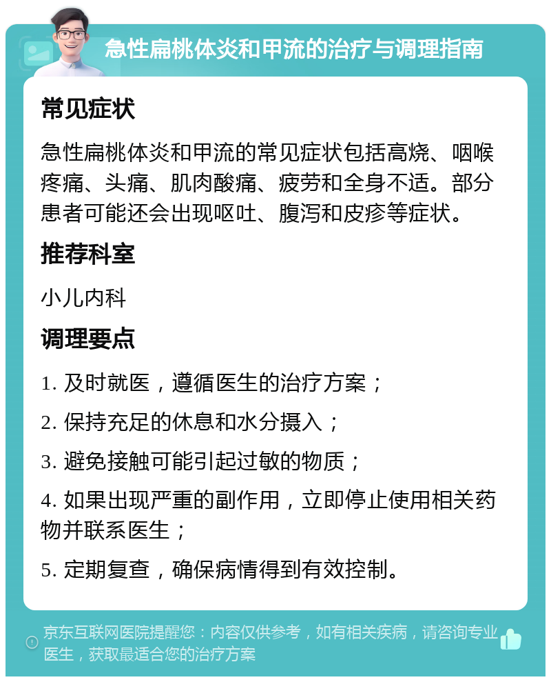 急性扁桃体炎和甲流的治疗与调理指南 常见症状 急性扁桃体炎和甲流的常见症状包括高烧、咽喉疼痛、头痛、肌肉酸痛、疲劳和全身不适。部分患者可能还会出现呕吐、腹泻和皮疹等症状。 推荐科室 小儿内科 调理要点 1. 及时就医，遵循医生的治疗方案； 2. 保持充足的休息和水分摄入； 3. 避免接触可能引起过敏的物质； 4. 如果出现严重的副作用，立即停止使用相关药物并联系医生； 5. 定期复查，确保病情得到有效控制。