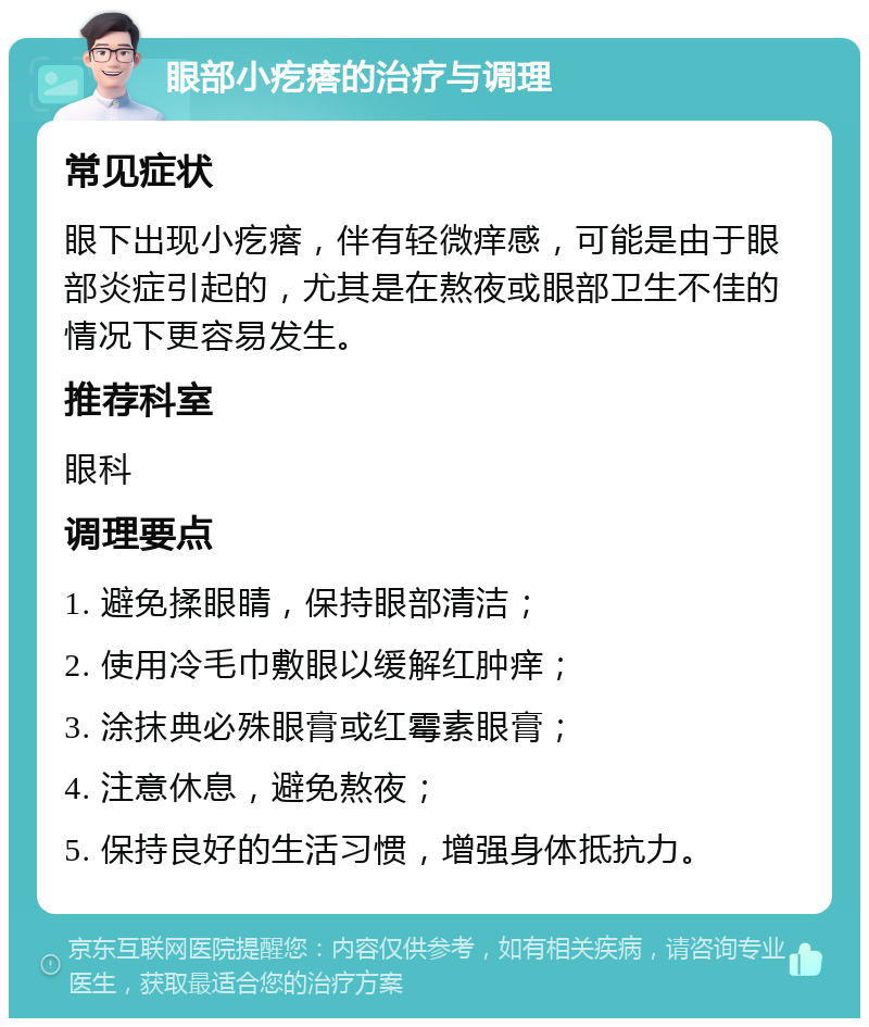 眼部小疙瘩的治疗与调理 常见症状 眼下出现小疙瘩，伴有轻微痒感，可能是由于眼部炎症引起的，尤其是在熬夜或眼部卫生不佳的情况下更容易发生。 推荐科室 眼科 调理要点 1. 避免揉眼睛，保持眼部清洁； 2. 使用冷毛巾敷眼以缓解红肿痒； 3. 涂抹典必殊眼膏或红霉素眼膏； 4. 注意休息，避免熬夜； 5. 保持良好的生活习惯，增强身体抵抗力。