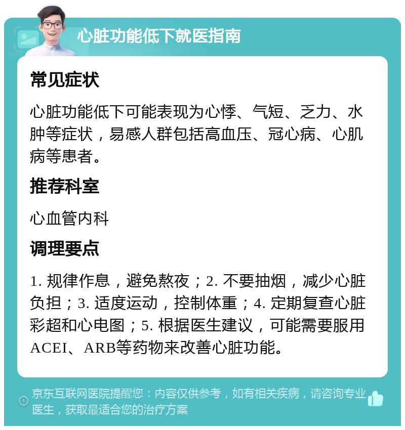 心脏功能低下就医指南 常见症状 心脏功能低下可能表现为心悸、气短、乏力、水肿等症状，易感人群包括高血压、冠心病、心肌病等患者。 推荐科室 心血管内科 调理要点 1. 规律作息，避免熬夜；2. 不要抽烟，减少心脏负担；3. 适度运动，控制体重；4. 定期复查心脏彩超和心电图；5. 根据医生建议，可能需要服用ACEI、ARB等药物来改善心脏功能。