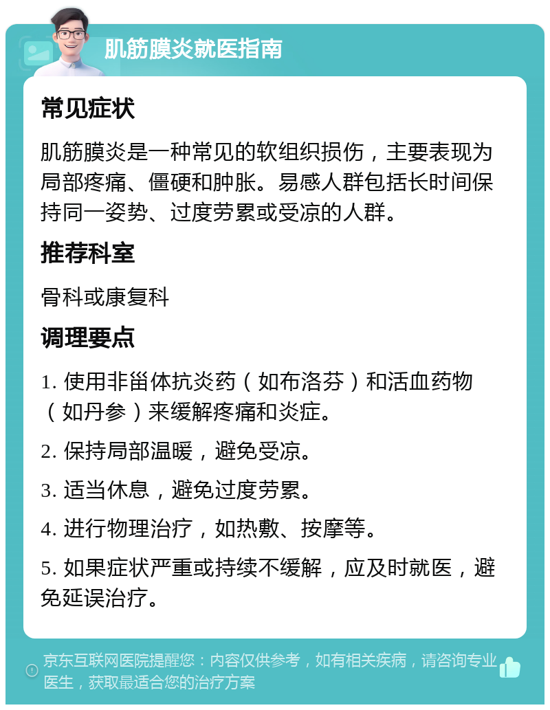 肌筋膜炎就医指南 常见症状 肌筋膜炎是一种常见的软组织损伤，主要表现为局部疼痛、僵硬和肿胀。易感人群包括长时间保持同一姿势、过度劳累或受凉的人群。 推荐科室 骨科或康复科 调理要点 1. 使用非甾体抗炎药（如布洛芬）和活血药物（如丹参）来缓解疼痛和炎症。 2. 保持局部温暖，避免受凉。 3. 适当休息，避免过度劳累。 4. 进行物理治疗，如热敷、按摩等。 5. 如果症状严重或持续不缓解，应及时就医，避免延误治疗。