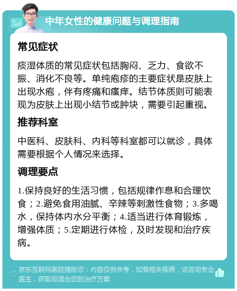 中年女性的健康问题与调理指南 常见症状 痰湿体质的常见症状包括胸闷、乏力、食欲不振、消化不良等。单纯疱疹的主要症状是皮肤上出现水疱，伴有疼痛和瘙痒。结节体质则可能表现为皮肤上出现小结节或肿块，需要引起重视。 推荐科室 中医科、皮肤科、内科等科室都可以就诊，具体需要根据个人情况来选择。 调理要点 1.保持良好的生活习惯，包括规律作息和合理饮食；2.避免食用油腻、辛辣等刺激性食物；3.多喝水，保持体内水分平衡；4.适当进行体育锻炼，增强体质；5.定期进行体检，及时发现和治疗疾病。