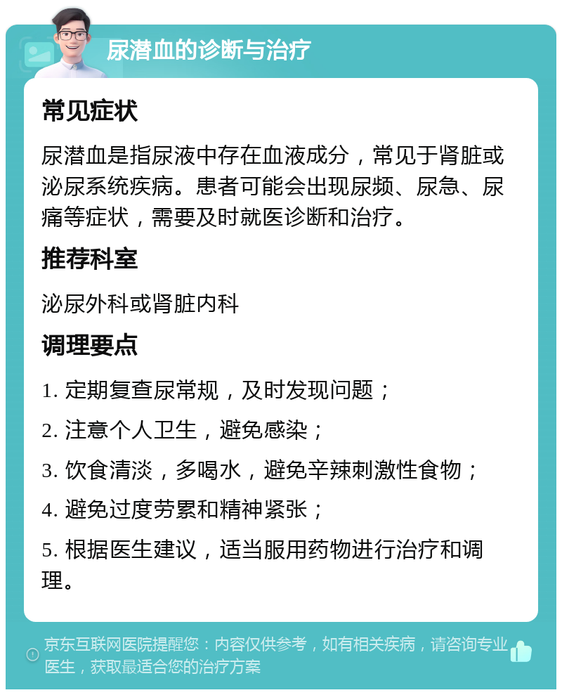 尿潜血的诊断与治疗 常见症状 尿潜血是指尿液中存在血液成分，常见于肾脏或泌尿系统疾病。患者可能会出现尿频、尿急、尿痛等症状，需要及时就医诊断和治疗。 推荐科室 泌尿外科或肾脏内科 调理要点 1. 定期复查尿常规，及时发现问题； 2. 注意个人卫生，避免感染； 3. 饮食清淡，多喝水，避免辛辣刺激性食物； 4. 避免过度劳累和精神紧张； 5. 根据医生建议，适当服用药物进行治疗和调理。