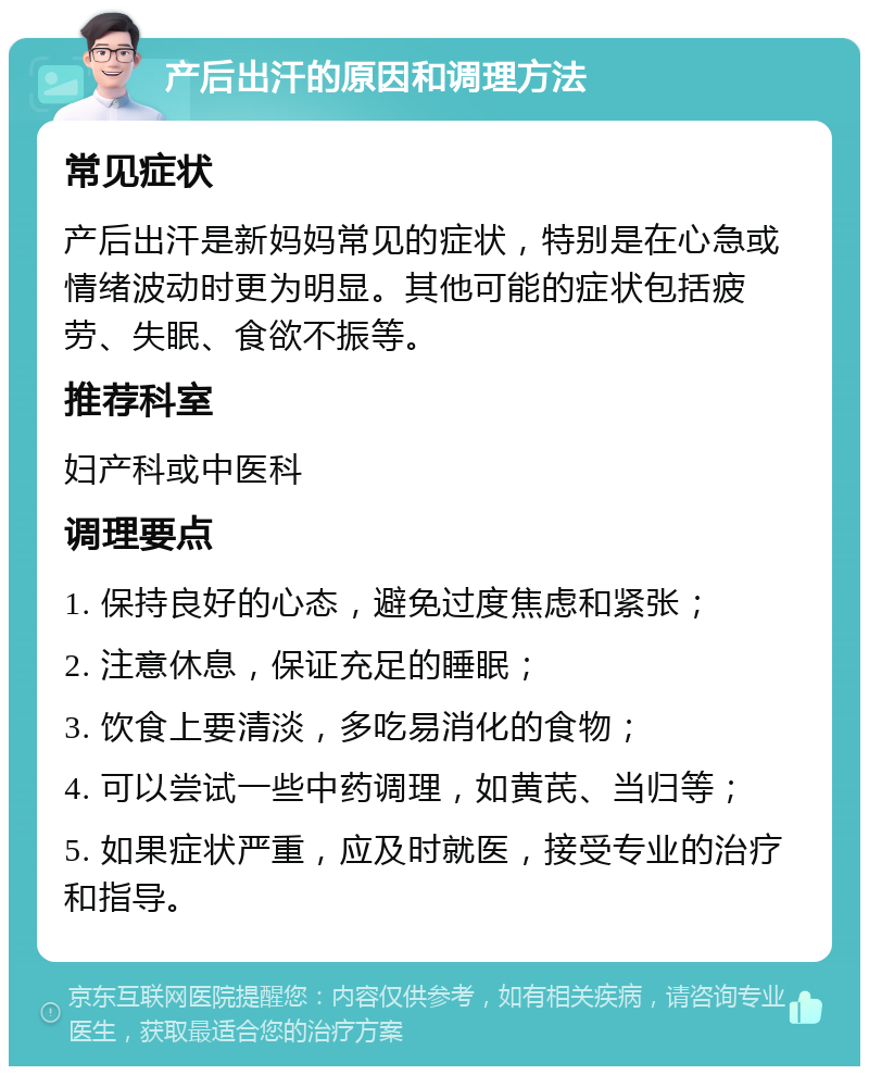 产后出汗的原因和调理方法 常见症状 产后出汗是新妈妈常见的症状，特别是在心急或情绪波动时更为明显。其他可能的症状包括疲劳、失眠、食欲不振等。 推荐科室 妇产科或中医科 调理要点 1. 保持良好的心态，避免过度焦虑和紧张； 2. 注意休息，保证充足的睡眠； 3. 饮食上要清淡，多吃易消化的食物； 4. 可以尝试一些中药调理，如黄芪、当归等； 5. 如果症状严重，应及时就医，接受专业的治疗和指导。