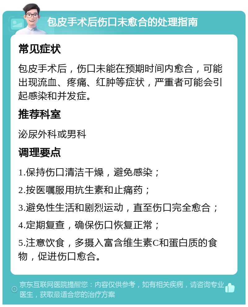 包皮手术后伤口未愈合的处理指南 常见症状 包皮手术后，伤口未能在预期时间内愈合，可能出现流血、疼痛、红肿等症状，严重者可能会引起感染和并发症。 推荐科室 泌尿外科或男科 调理要点 1.保持伤口清洁干燥，避免感染； 2.按医嘱服用抗生素和止痛药； 3.避免性生活和剧烈运动，直至伤口完全愈合； 4.定期复查，确保伤口恢复正常； 5.注意饮食，多摄入富含维生素C和蛋白质的食物，促进伤口愈合。