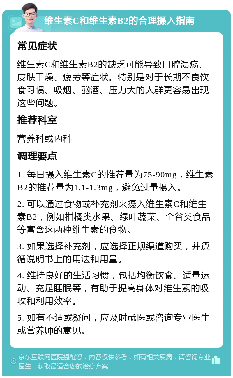 维生素C和维生素B2的合理摄入指南 常见症状 维生素C和维生素B2的缺乏可能导致口腔溃疡、皮肤干燥、疲劳等症状。特别是对于长期不良饮食习惯、吸烟、酗酒、压力大的人群更容易出现这些问题。 推荐科室 营养科或内科 调理要点 1. 每日摄入维生素C的推荐量为75-90mg，维生素B2的推荐量为1.1-1.3mg，避免过量摄入。 2. 可以通过食物或补充剂来摄入维生素C和维生素B2，例如柑橘类水果、绿叶蔬菜、全谷类食品等富含这两种维生素的食物。 3. 如果选择补充剂，应选择正规渠道购买，并遵循说明书上的用法和用量。 4. 维持良好的生活习惯，包括均衡饮食、适量运动、充足睡眠等，有助于提高身体对维生素的吸收和利用效率。 5. 如有不适或疑问，应及时就医或咨询专业医生或营养师的意见。