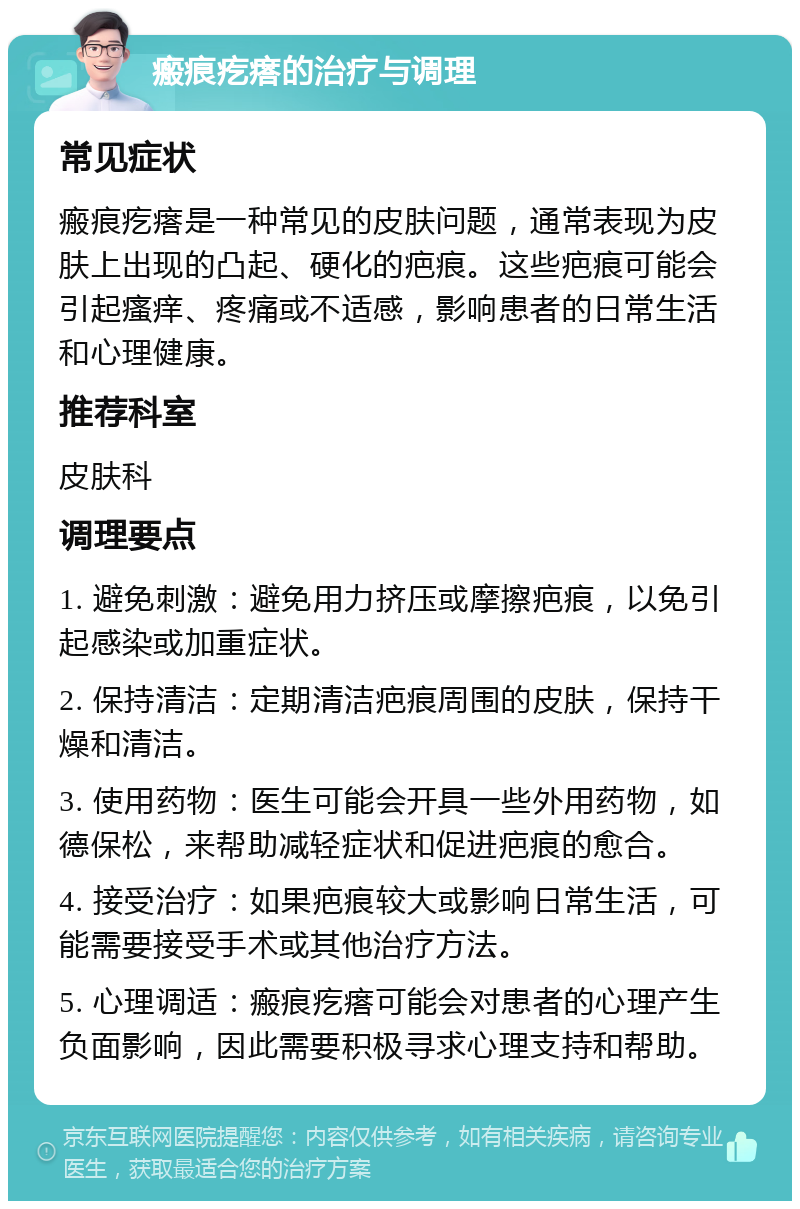 瘢痕疙瘩的治疗与调理 常见症状 瘢痕疙瘩是一种常见的皮肤问题，通常表现为皮肤上出现的凸起、硬化的疤痕。这些疤痕可能会引起瘙痒、疼痛或不适感，影响患者的日常生活和心理健康。 推荐科室 皮肤科 调理要点 1. 避免刺激：避免用力挤压或摩擦疤痕，以免引起感染或加重症状。 2. 保持清洁：定期清洁疤痕周围的皮肤，保持干燥和清洁。 3. 使用药物：医生可能会开具一些外用药物，如德保松，来帮助减轻症状和促进疤痕的愈合。 4. 接受治疗：如果疤痕较大或影响日常生活，可能需要接受手术或其他治疗方法。 5. 心理调适：瘢痕疙瘩可能会对患者的心理产生负面影响，因此需要积极寻求心理支持和帮助。