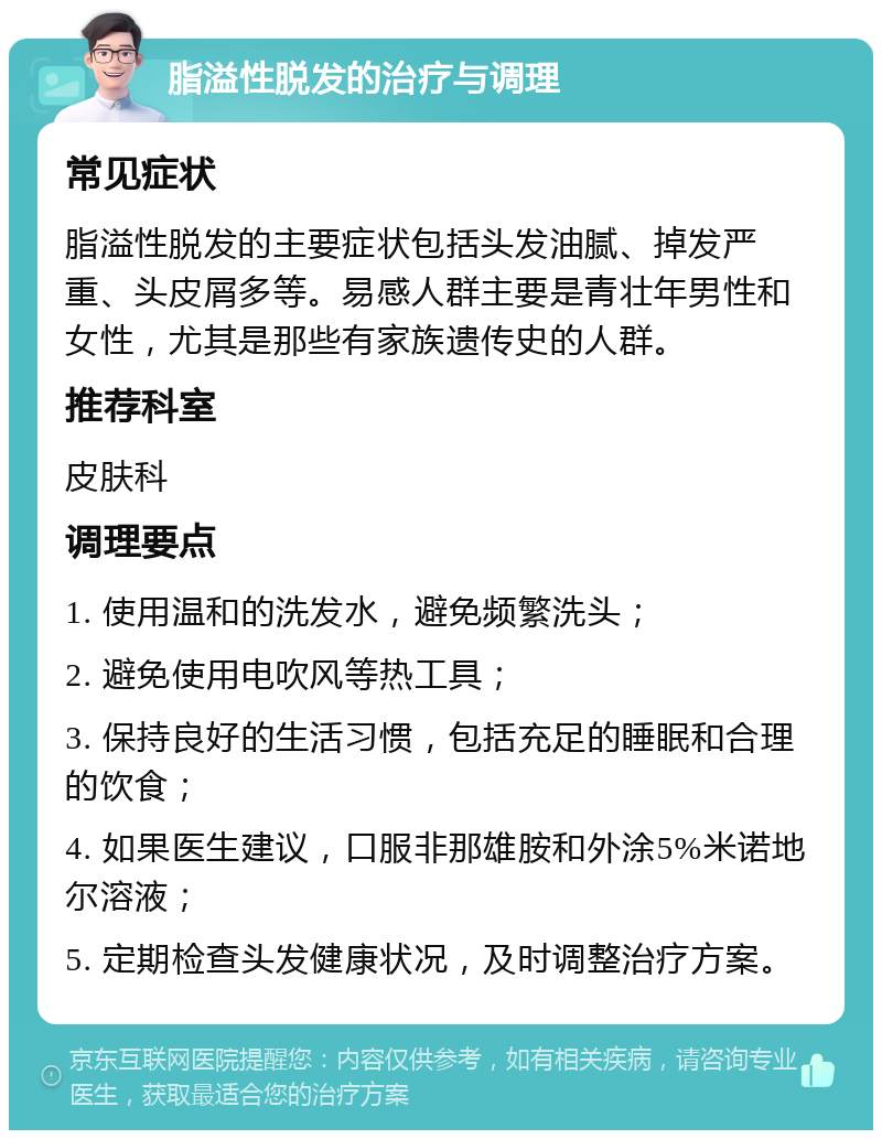 脂溢性脱发的治疗与调理 常见症状 脂溢性脱发的主要症状包括头发油腻、掉发严重、头皮屑多等。易感人群主要是青壮年男性和女性，尤其是那些有家族遗传史的人群。 推荐科室 皮肤科 调理要点 1. 使用温和的洗发水，避免频繁洗头； 2. 避免使用电吹风等热工具； 3. 保持良好的生活习惯，包括充足的睡眠和合理的饮食； 4. 如果医生建议，口服非那雄胺和外涂5%米诺地尔溶液； 5. 定期检查头发健康状况，及时调整治疗方案。