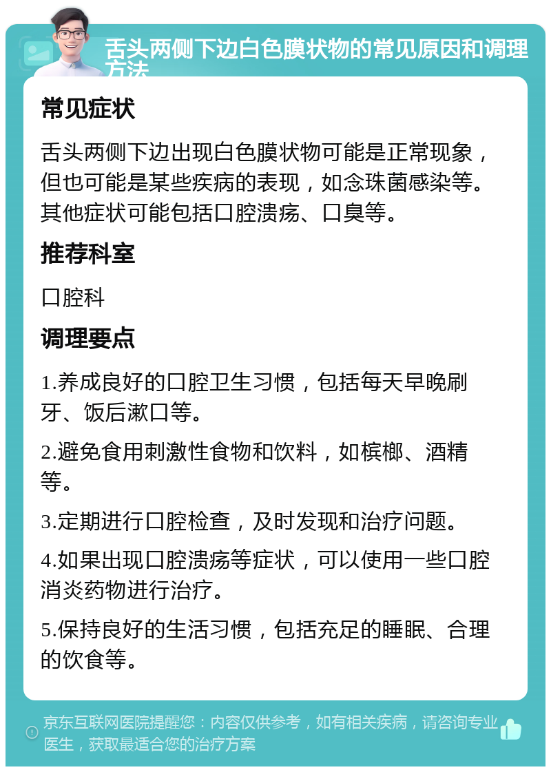 舌头两侧下边白色膜状物的常见原因和调理方法 常见症状 舌头两侧下边出现白色膜状物可能是正常现象，但也可能是某些疾病的表现，如念珠菌感染等。其他症状可能包括口腔溃疡、口臭等。 推荐科室 口腔科 调理要点 1.养成良好的口腔卫生习惯，包括每天早晚刷牙、饭后漱口等。 2.避免食用刺激性食物和饮料，如槟榔、酒精等。 3.定期进行口腔检查，及时发现和治疗问题。 4.如果出现口腔溃疡等症状，可以使用一些口腔消炎药物进行治疗。 5.保持良好的生活习惯，包括充足的睡眠、合理的饮食等。