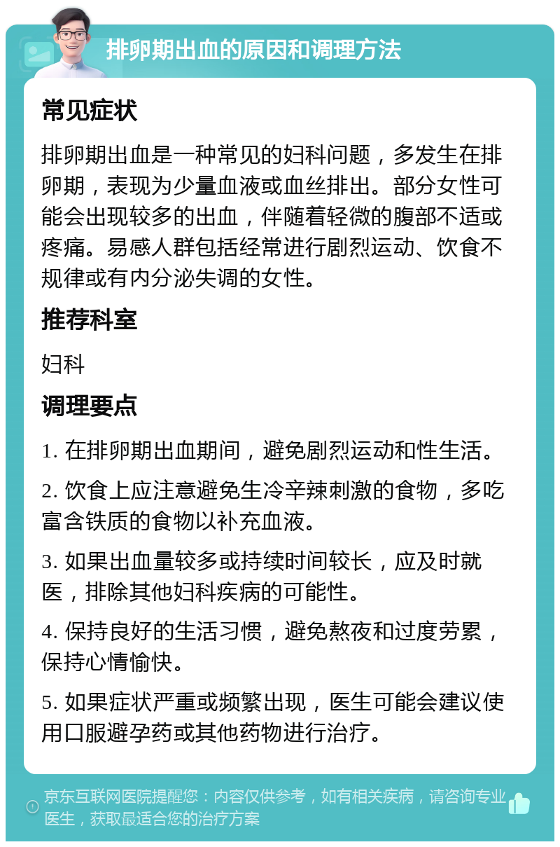 排卵期出血的原因和调理方法 常见症状 排卵期出血是一种常见的妇科问题，多发生在排卵期，表现为少量血液或血丝排出。部分女性可能会出现较多的出血，伴随着轻微的腹部不适或疼痛。易感人群包括经常进行剧烈运动、饮食不规律或有内分泌失调的女性。 推荐科室 妇科 调理要点 1. 在排卵期出血期间，避免剧烈运动和性生活。 2. 饮食上应注意避免生冷辛辣刺激的食物，多吃富含铁质的食物以补充血液。 3. 如果出血量较多或持续时间较长，应及时就医，排除其他妇科疾病的可能性。 4. 保持良好的生活习惯，避免熬夜和过度劳累，保持心情愉快。 5. 如果症状严重或频繁出现，医生可能会建议使用口服避孕药或其他药物进行治疗。