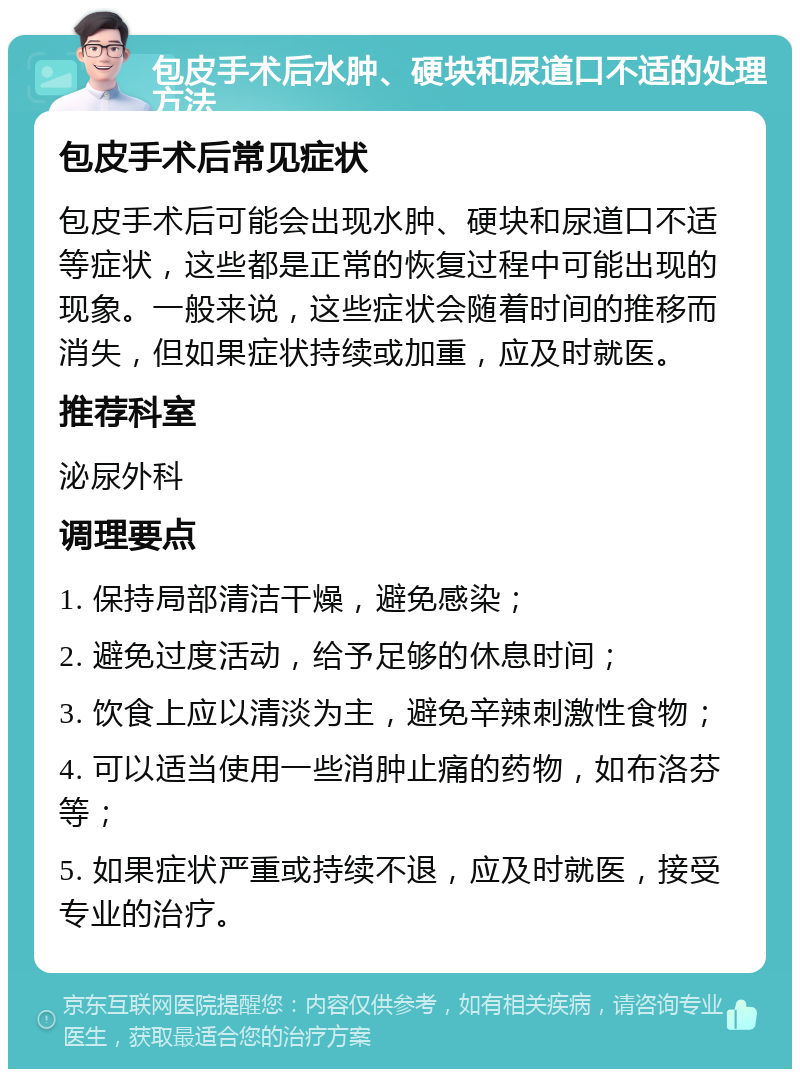 包皮手术后水肿、硬块和尿道口不适的处理方法 包皮手术后常见症状 包皮手术后可能会出现水肿、硬块和尿道口不适等症状，这些都是正常的恢复过程中可能出现的现象。一般来说，这些症状会随着时间的推移而消失，但如果症状持续或加重，应及时就医。 推荐科室 泌尿外科 调理要点 1. 保持局部清洁干燥，避免感染； 2. 避免过度活动，给予足够的休息时间； 3. 饮食上应以清淡为主，避免辛辣刺激性食物； 4. 可以适当使用一些消肿止痛的药物，如布洛芬等； 5. 如果症状严重或持续不退，应及时就医，接受专业的治疗。