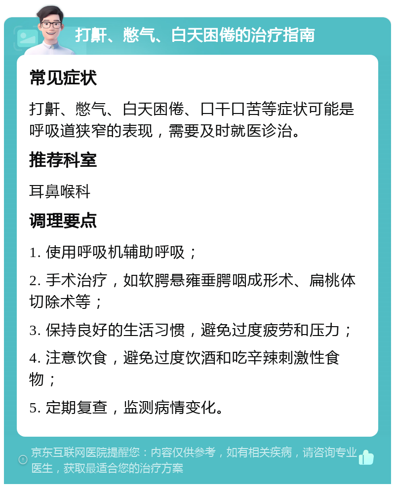 打鼾、憋气、白天困倦的治疗指南 常见症状 打鼾、憋气、白天困倦、口干口苦等症状可能是呼吸道狭窄的表现，需要及时就医诊治。 推荐科室 耳鼻喉科 调理要点 1. 使用呼吸机辅助呼吸； 2. 手术治疗，如软腭悬雍垂腭咽成形术、扁桃体切除术等； 3. 保持良好的生活习惯，避免过度疲劳和压力； 4. 注意饮食，避免过度饮酒和吃辛辣刺激性食物； 5. 定期复查，监测病情变化。