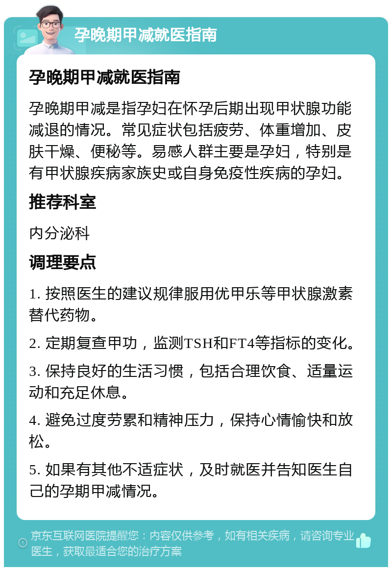 孕晚期甲减就医指南 孕晚期甲减就医指南 孕晚期甲减是指孕妇在怀孕后期出现甲状腺功能减退的情况。常见症状包括疲劳、体重增加、皮肤干燥、便秘等。易感人群主要是孕妇，特别是有甲状腺疾病家族史或自身免疫性疾病的孕妇。 推荐科室 内分泌科 调理要点 1. 按照医生的建议规律服用优甲乐等甲状腺激素替代药物。 2. 定期复查甲功，监测TSH和FT4等指标的变化。 3. 保持良好的生活习惯，包括合理饮食、适量运动和充足休息。 4. 避免过度劳累和精神压力，保持心情愉快和放松。 5. 如果有其他不适症状，及时就医并告知医生自己的孕期甲减情况。