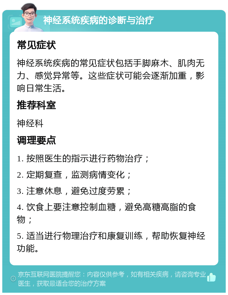 神经系统疾病的诊断与治疗 常见症状 神经系统疾病的常见症状包括手脚麻木、肌肉无力、感觉异常等。这些症状可能会逐渐加重，影响日常生活。 推荐科室 神经科 调理要点 1. 按照医生的指示进行药物治疗； 2. 定期复查，监测病情变化； 3. 注意休息，避免过度劳累； 4. 饮食上要注意控制血糖，避免高糖高脂的食物； 5. 适当进行物理治疗和康复训练，帮助恢复神经功能。