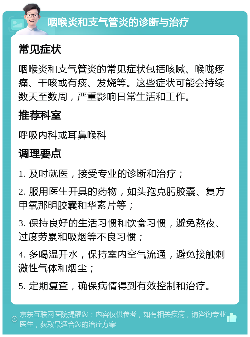 咽喉炎和支气管炎的诊断与治疗 常见症状 咽喉炎和支气管炎的常见症状包括咳嗽、喉咙疼痛、干咳或有痰、发烧等。这些症状可能会持续数天至数周，严重影响日常生活和工作。 推荐科室 呼吸内科或耳鼻喉科 调理要点 1. 及时就医，接受专业的诊断和治疗； 2. 服用医生开具的药物，如头孢克肟胶囊、复方甲氧那明胶囊和华素片等； 3. 保持良好的生活习惯和饮食习惯，避免熬夜、过度劳累和吸烟等不良习惯； 4. 多喝温开水，保持室内空气流通，避免接触刺激性气体和烟尘； 5. 定期复查，确保病情得到有效控制和治疗。