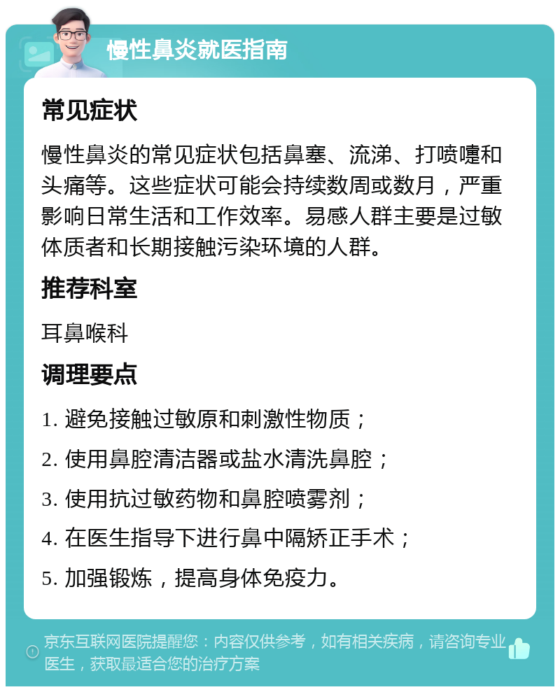 慢性鼻炎就医指南 常见症状 慢性鼻炎的常见症状包括鼻塞、流涕、打喷嚏和头痛等。这些症状可能会持续数周或数月，严重影响日常生活和工作效率。易感人群主要是过敏体质者和长期接触污染环境的人群。 推荐科室 耳鼻喉科 调理要点 1. 避免接触过敏原和刺激性物质； 2. 使用鼻腔清洁器或盐水清洗鼻腔； 3. 使用抗过敏药物和鼻腔喷雾剂； 4. 在医生指导下进行鼻中隔矫正手术； 5. 加强锻炼，提高身体免疫力。