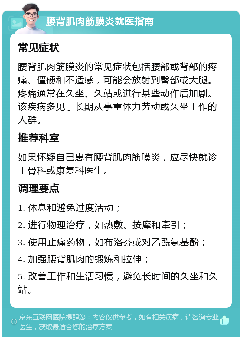 腰背肌肉筋膜炎就医指南 常见症状 腰背肌肉筋膜炎的常见症状包括腰部或背部的疼痛、僵硬和不适感，可能会放射到臀部或大腿。疼痛通常在久坐、久站或进行某些动作后加剧。该疾病多见于长期从事重体力劳动或久坐工作的人群。 推荐科室 如果怀疑自己患有腰背肌肉筋膜炎，应尽快就诊于骨科或康复科医生。 调理要点 1. 休息和避免过度活动； 2. 进行物理治疗，如热敷、按摩和牵引； 3. 使用止痛药物，如布洛芬或对乙酰氨基酚； 4. 加强腰背肌肉的锻炼和拉伸； 5. 改善工作和生活习惯，避免长时间的久坐和久站。