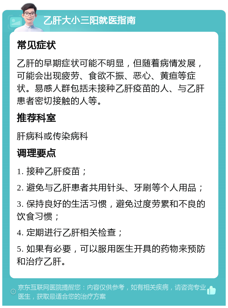 乙肝大小三阳就医指南 常见症状 乙肝的早期症状可能不明显，但随着病情发展，可能会出现疲劳、食欲不振、恶心、黄疸等症状。易感人群包括未接种乙肝疫苗的人、与乙肝患者密切接触的人等。 推荐科室 肝病科或传染病科 调理要点 1. 接种乙肝疫苗； 2. 避免与乙肝患者共用针头、牙刷等个人用品； 3. 保持良好的生活习惯，避免过度劳累和不良的饮食习惯； 4. 定期进行乙肝相关检查； 5. 如果有必要，可以服用医生开具的药物来预防和治疗乙肝。