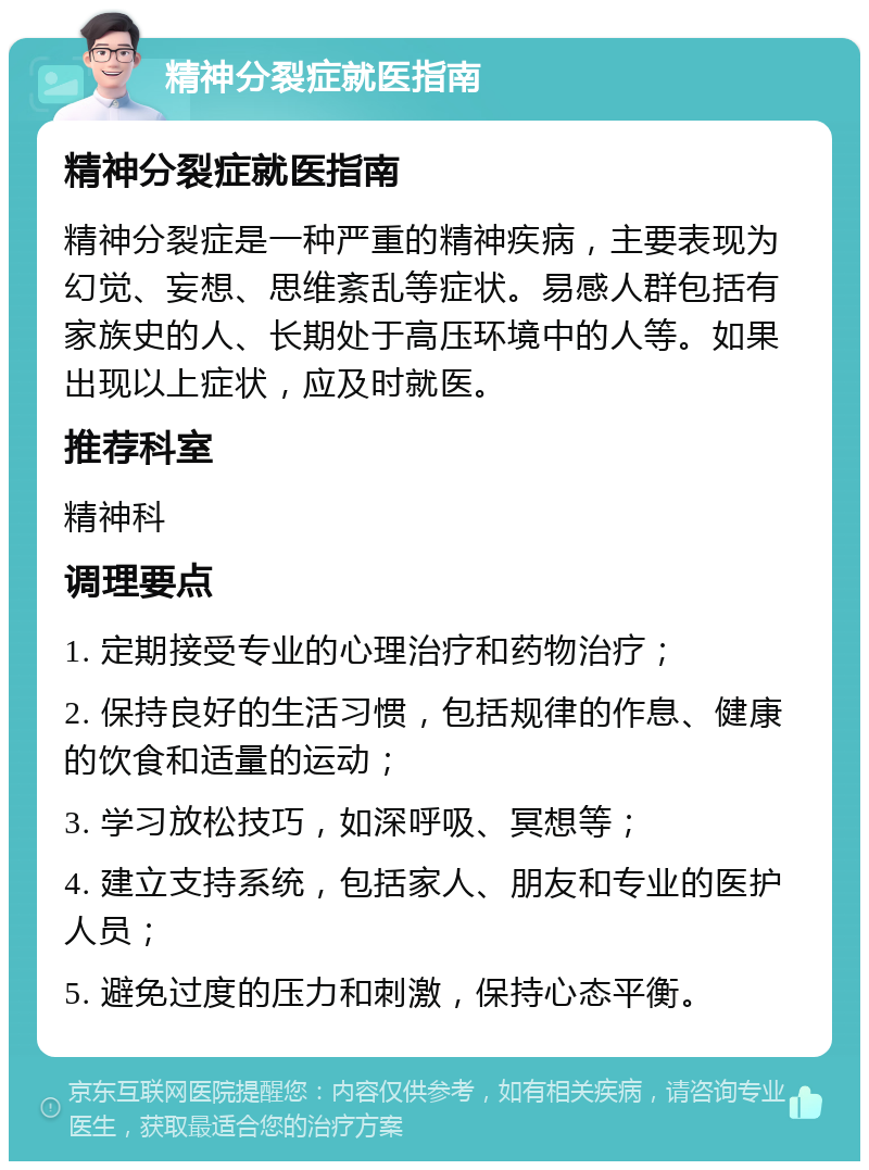 精神分裂症就医指南 精神分裂症就医指南 精神分裂症是一种严重的精神疾病，主要表现为幻觉、妄想、思维紊乱等症状。易感人群包括有家族史的人、长期处于高压环境中的人等。如果出现以上症状，应及时就医。 推荐科室 精神科 调理要点 1. 定期接受专业的心理治疗和药物治疗； 2. 保持良好的生活习惯，包括规律的作息、健康的饮食和适量的运动； 3. 学习放松技巧，如深呼吸、冥想等； 4. 建立支持系统，包括家人、朋友和专业的医护人员； 5. 避免过度的压力和刺激，保持心态平衡。