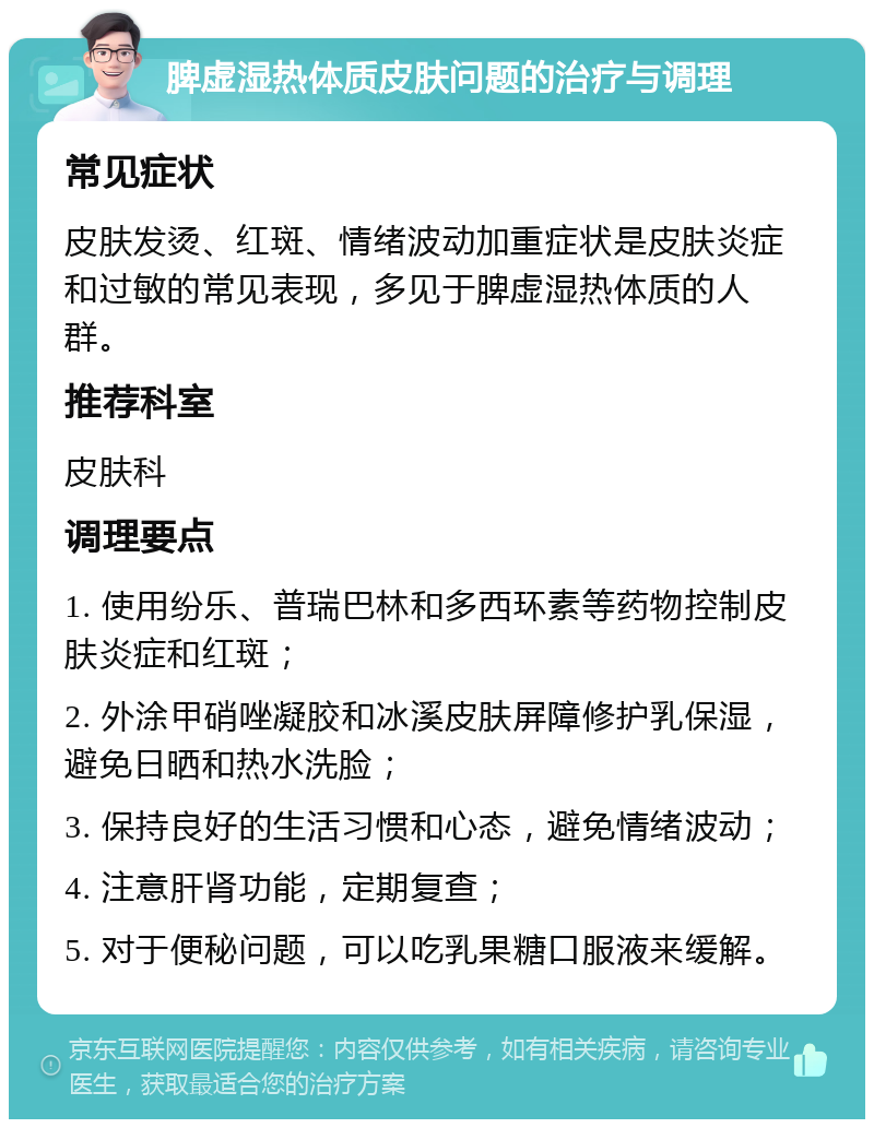 脾虚湿热体质皮肤问题的治疗与调理 常见症状 皮肤发烫、红斑、情绪波动加重症状是皮肤炎症和过敏的常见表现，多见于脾虚湿热体质的人群。 推荐科室 皮肤科 调理要点 1. 使用纷乐、普瑞巴林和多西环素等药物控制皮肤炎症和红斑； 2. 外涂甲硝唑凝胶和冰溪皮肤屏障修护乳保湿，避免日晒和热水洗脸； 3. 保持良好的生活习惯和心态，避免情绪波动； 4. 注意肝肾功能，定期复查； 5. 对于便秘问题，可以吃乳果糖口服液来缓解。