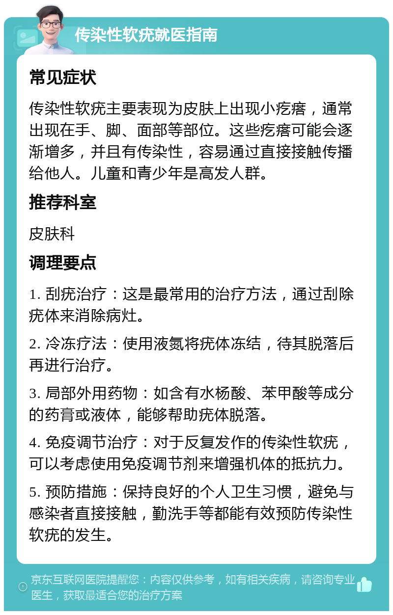 传染性软疣就医指南 常见症状 传染性软疣主要表现为皮肤上出现小疙瘩，通常出现在手、脚、面部等部位。这些疙瘩可能会逐渐增多，并且有传染性，容易通过直接接触传播给他人。儿童和青少年是高发人群。 推荐科室 皮肤科 调理要点 1. 刮疣治疗：这是最常用的治疗方法，通过刮除疣体来消除病灶。 2. 冷冻疗法：使用液氮将疣体冻结，待其脱落后再进行治疗。 3. 局部外用药物：如含有水杨酸、苯甲酸等成分的药膏或液体，能够帮助疣体脱落。 4. 免疫调节治疗：对于反复发作的传染性软疣，可以考虑使用免疫调节剂来增强机体的抵抗力。 5. 预防措施：保持良好的个人卫生习惯，避免与感染者直接接触，勤洗手等都能有效预防传染性软疣的发生。