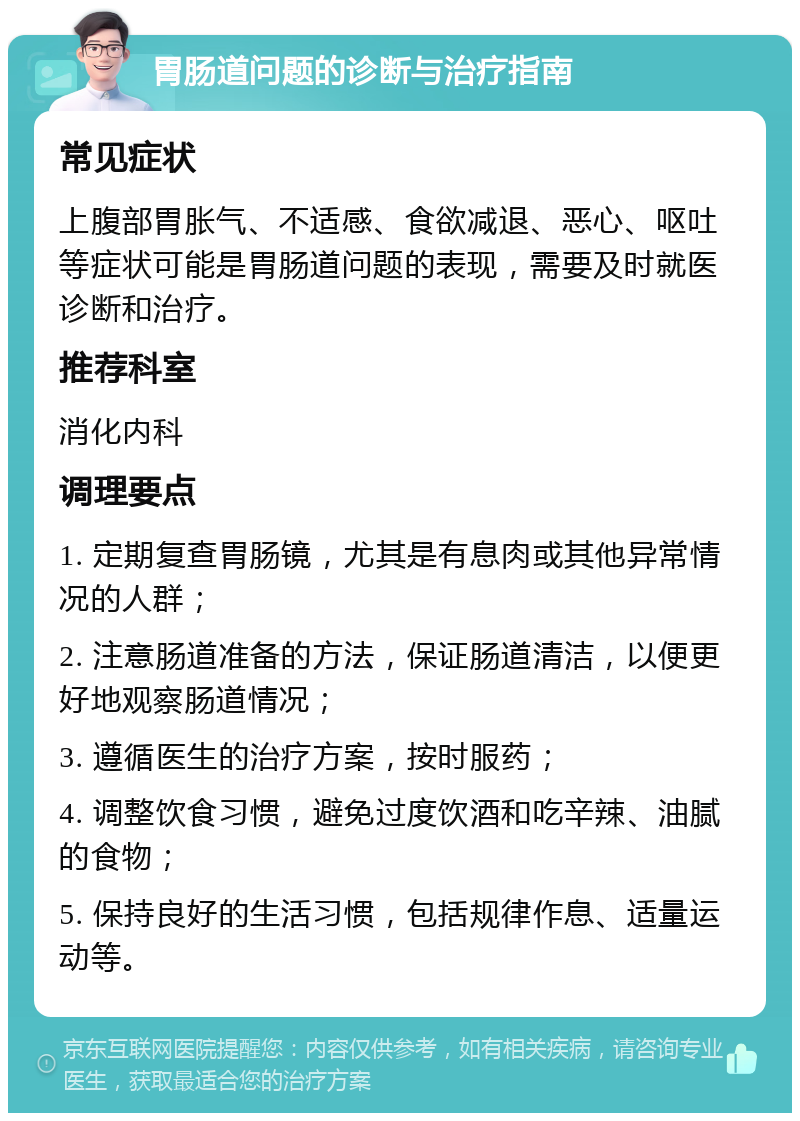 胃肠道问题的诊断与治疗指南 常见症状 上腹部胃胀气、不适感、食欲减退、恶心、呕吐等症状可能是胃肠道问题的表现，需要及时就医诊断和治疗。 推荐科室 消化内科 调理要点 1. 定期复查胃肠镜，尤其是有息肉或其他异常情况的人群； 2. 注意肠道准备的方法，保证肠道清洁，以便更好地观察肠道情况； 3. 遵循医生的治疗方案，按时服药； 4. 调整饮食习惯，避免过度饮酒和吃辛辣、油腻的食物； 5. 保持良好的生活习惯，包括规律作息、适量运动等。