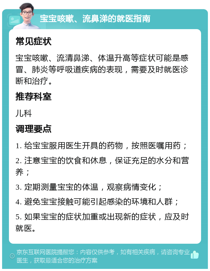 宝宝咳嗽、流鼻涕的就医指南 常见症状 宝宝咳嗽、流清鼻涕、体温升高等症状可能是感冒、肺炎等呼吸道疾病的表现，需要及时就医诊断和治疗。 推荐科室 儿科 调理要点 1. 给宝宝服用医生开具的药物，按照医嘱用药； 2. 注意宝宝的饮食和休息，保证充足的水分和营养； 3. 定期测量宝宝的体温，观察病情变化； 4. 避免宝宝接触可能引起感染的环境和人群； 5. 如果宝宝的症状加重或出现新的症状，应及时就医。